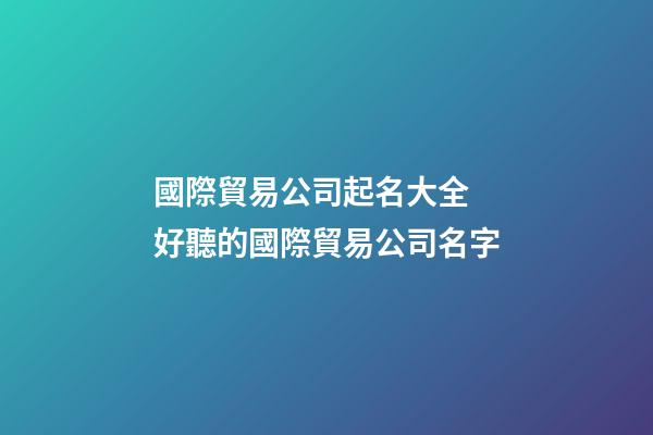 國際貿易公司起名大全 好聽的國際貿易公司名字-第1張-公司起名-玄機派